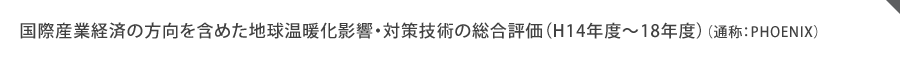 国際産業経済の方向を含めた地球温暖化影響・対策技術の総合評価（H14年度～18年度）（通称：PHOENIX）